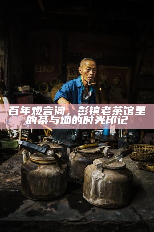 百年观音阁，彭镇老茶馆里的茶与烟的时光印记