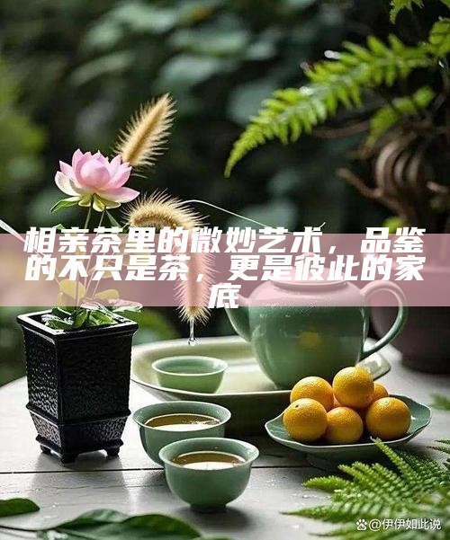 相亲茶里的微妙艺术，品鉴的不只是茶，更是彼此的家底