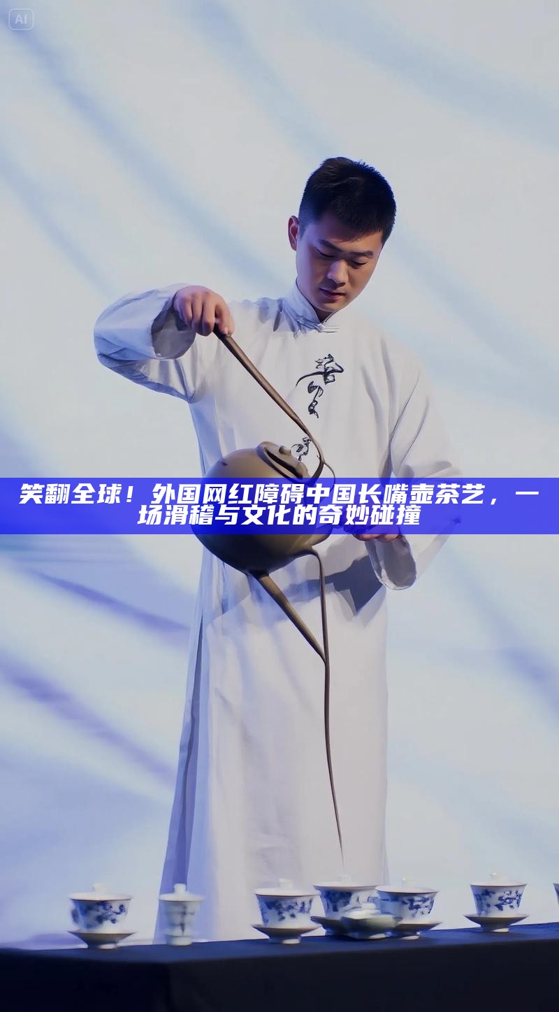笑翻全球！外国网红障碍中国长嘴壶茶艺，一场滑稽与文化的奇妙碰撞